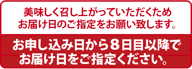 美味しく召し上がっていただくためお届け日のご指定をお願い致します。お申し込み日から８日目以降でお届け日をご指定ください。