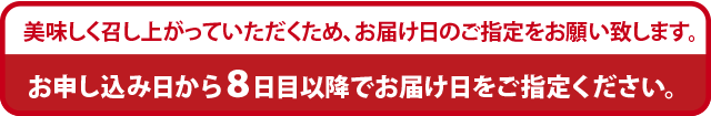 美味しく召し上がっていただくためお届け日のご指定をお願い致します。お申し込み日から８日目以降でお届け日をご指定ください。